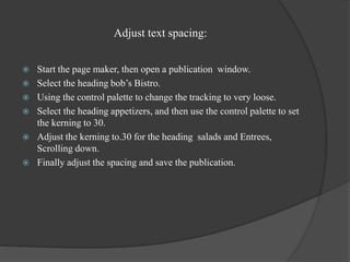 Adjust text spacing:
 Start the page maker, then open a publication window.
 Select the heading bob’s Bistro.
 Using the control palette to change the tracking to very loose.
 Select the heading appetizers, and then use the control palette to set
the kerning to 30.
 Adjust the kerning to.30 for the heading salads and Entrees,
Scrolling down.
 Finally adjust the spacing and save the publication.
 