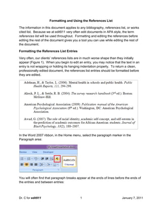 Formatting and Using the References List

The information in this document applies to any bibliography, references list, or works
cited list. Because we at edit911 very often edit documents in APA style, the term
references list will be used throughout. Formatting and editing the references before
editing the rest of the document gives you a tool you can use while editing the rest of
the document.

Formatting the References List Entries

Very often, our clients’ references lists are in much worse shape than they initially
appear (Figure 1). When you begin to edit an entry, you may notice that the text in an
entry is not wrapping or holding its hanging indentation properly. To return a clean,
professionally edited document, the references list entries should be formatted before
they are edited.




In the Word 2007 ribbon, in the Home menu, select the paragraph marker in the
Paragraph area:




You will often find that paragraph breaks appear at the ends of lines before the ends of
the entries and between entries:



Dr. C for edit911                           1                             January 7, 2011
 