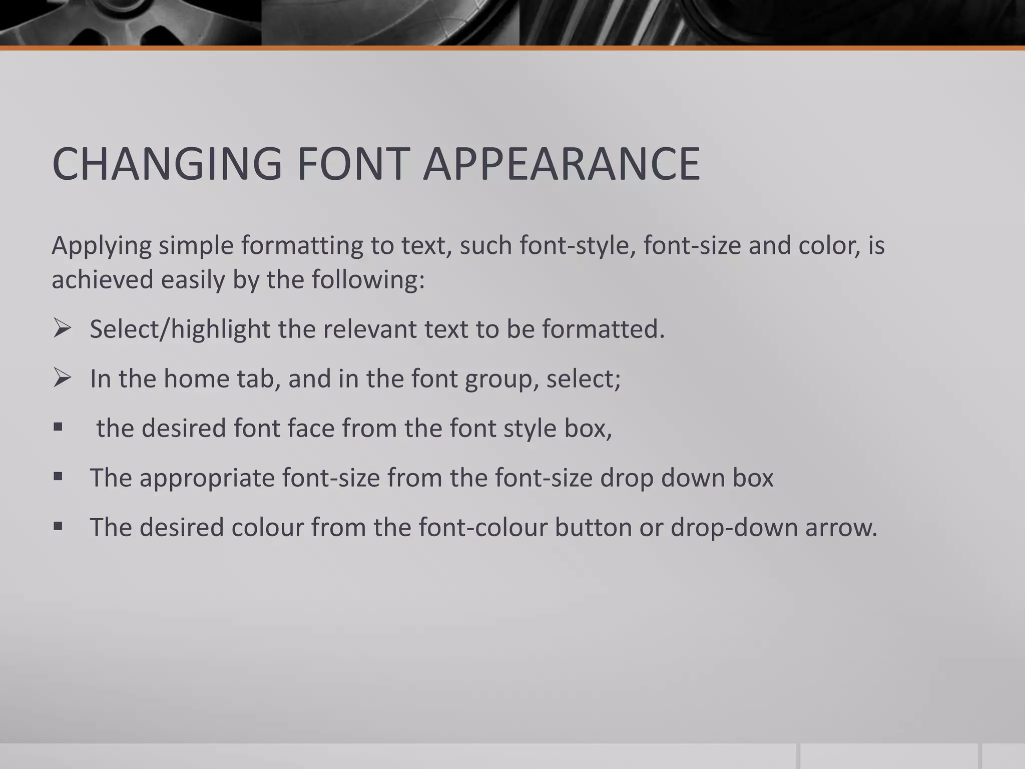 CHANGING FONT APPEARANCE
Applying simple formatting to text, such font-style, font-size and color, is
achieved easily by the following:
 Select/highlight the relevant text to be formatted.
 In the home tab, and in the font group, select;
 the desired font face from the font style box,
 The appropriate font-size from the font-size drop down box
 The desired colour from the font-colour button or drop-down arrow.
 