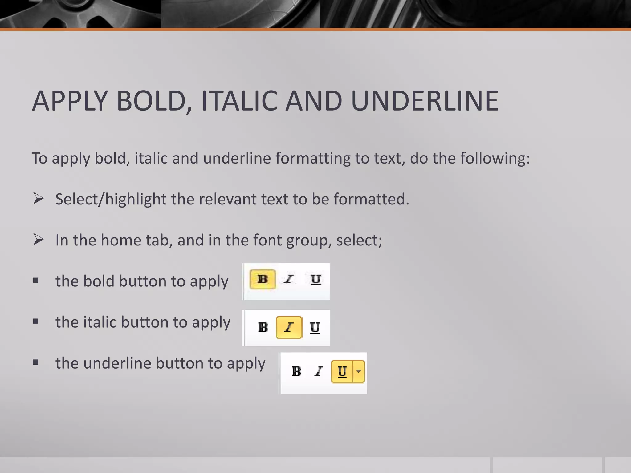 APPLY BOLD, ITALIC AND UNDERLINE
To apply bold, italic and underline formatting to text, do the following:
 Select/highlight the relevant text to be formatted.
 In the home tab, and in the font group, select;
 the bold button to apply
 the italic button to apply
 the underline button to apply
 