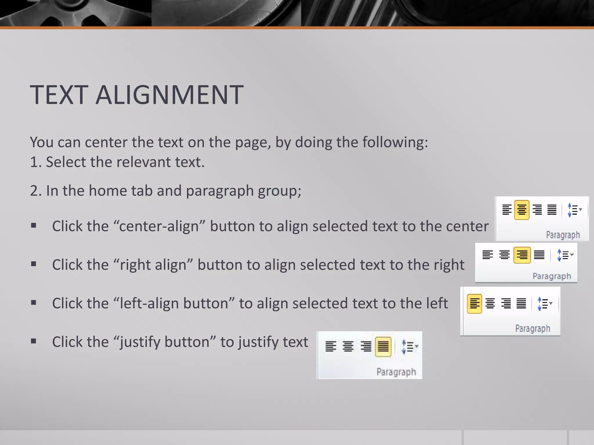 TEXT ALIGNMENT
You can center the text on the page, by doing the following:
1. Select the relevant text.
2. In the home tab and paragraph group;
 Click the “center-align” button to align selected text to the center
 Click the “right align” button to align selected text to the right
 Click the “left-align button” to align selected text to the left
 Click the “justify button” to justify text
 