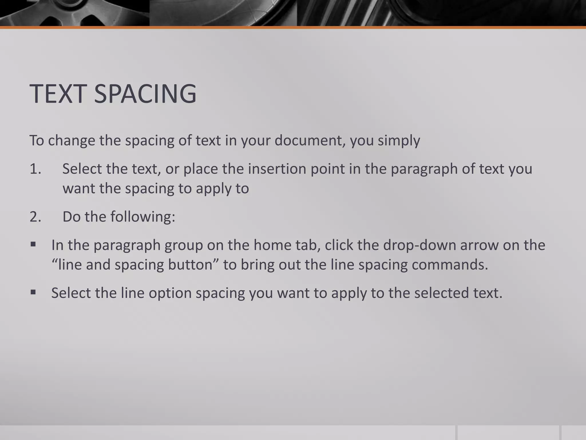 TEXT SPACING
To change the spacing of text in your document, you simply
1. Select the text, or place the insertion point in the paragraph of text you
want the spacing to apply to
2. Do the following:
 In the paragraph group on the home tab, click the drop-down arrow on the
“line and spacing button” to bring out the line spacing commands.
 Select the line option spacing you want to apply to the selected text.
 