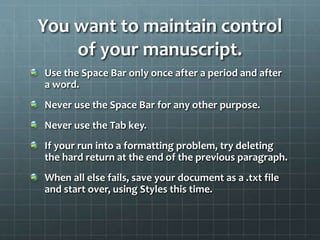 You want to maintain control
of your manuscript.
Use the Space Bar only once after a period and after
a word.
Never use the Space Bar for any other purpose.
Never use the Tab key.
If your run into a formatting problem, try deleting
the hard return at the end of the previous paragraph.
When all else fails, save your document as a .txt file
and start over, using Styles this time.
 