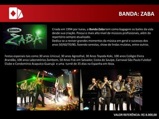 BANDA: ZABA
Criada em 1994 por Isaias, a Banda Zaba tem como bagagem os bailes da vida
desde sua criação. Possui o mais alto nível de músicos profissionais, além do
repertório sempre atualizado.
Dedica-se a reviver grandes momentos da música em geral e sucessos dos
anos 50/60/70/80, fazendo serestas, show de lindas mulatas, entre outros.

Festas especiais tais como 30 anos Unicsul, 30 anos Agrosthal, 30 Anos Toyoda Koki, 100 anos Colégio Elvira
Brandão, 100 anos Laboratórios Zambom, 50 Anos Fisk em Salvador, Costa do Sauípe, Carnaval São Paulo Futebol
Clube e Condomínio Acapulco Guarujá e uma turnê de 35 dias na Espanha em Ibiza.

VALOR REFERÊNCIA: R$ 8.000,00

 