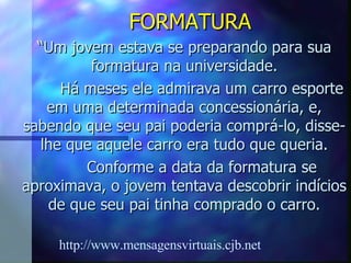 FORMATURA “ Um jovem estava se preparando para sua formatura na universidade. Há meses ele admirava um carro esporte em uma determinada concessionária, e, sabendo que seu pai poderia comprá-lo, disse-lhe que aquele carro era tudo que queria. Conforme a data da formatura se aproximava, o jovem tentava descobrir indícios de que seu pai tinha comprado o carro. http://www.mensagensvirtuais.cjb.net 