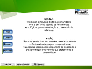 VISÃO
Ser uma escola líder em excelência onde os cursos
profissionalizantes sejam reconhecidos e
valorizados socialmente pelo ensino de qualidade e
pela promoção dos valores que oferecemos a
comunidade.
MISSÃO
Promover a inclusão digital da comunidade
local e em torno usando as ferramentas
tecnológicas para a construção e o exercício da
cidadania.
Home Quem Somos
CDICDI
CursosCursos
EquipeEquipe
ParceirosParceiros
AtividadesAtividades
 