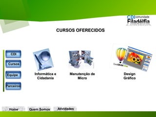 CURSOS OFERECIDOSCURSOS OFERECIDOS
Home Quem Somos
Informática eInformática e
CidadaniaCidadania
Manutenção deManutenção de
MicroMicro
DesignDesign
GráficoGráfico
CDICDI
CursosCursos
EquipeEquipe
ParceirosParceiros
AtividadesAtividades
 