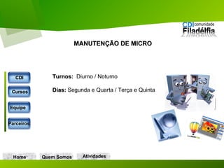 Home Quem Somos
Turnos:Turnos: Diurno / Noturno
Dias:Dias: Segunda e Quarta / Terça e Quinta
MANUTENÇÃO DE MICROMANUTENÇÃO DE MICRO
CDICDI
CursosCursos
EquipeEquipe
ParceirosParceiros
AtividadesAtividades
 
