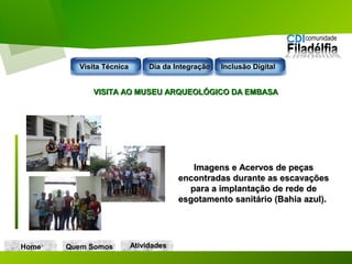 VISITA AO MUSEU ARQUEOLÓGICO DA EMBASAVISITA AO MUSEU ARQUEOLÓGICO DA EMBASA
Imagens e Acervos de peçasImagens e Acervos de peças
encontradas durante as escavaçõesencontradas durante as escavações
para a implantação de rede depara a implantação de rede de
esgotamento sanitário (Bahia azul).esgotamento sanitário (Bahia azul).
Home Quem Somos
Visita TécnicaVisita Técnica Dia da IntegraçãoDia da Integração Inclusão DigitalInclusão Digital
AtividadesAtividades
 