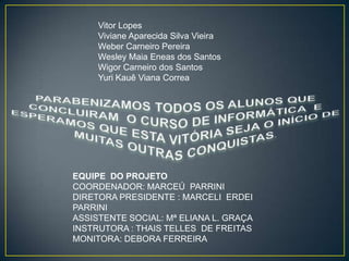Vitor Lopes
Viviane Aparecida Silva Vieira
Weber Carneiro Pereira
Wesley Maia Eneas dos Santos
Wigor Carneiro dos Santos
Yuri Kauê Viana Correa

EQUIPE DO PROJETO
COORDENADOR: MARCEÚ PARRINI
DIRETORA PRESIDENTE : MARCELI ERDEI
PARRINI
ASSISTENTE SOCIAL: Mª ELIANA L. GRAÇA
INSTRUTORA : THAIS TELLES DE FREITAS
MONITORA: DEBORA FERREIRA

 