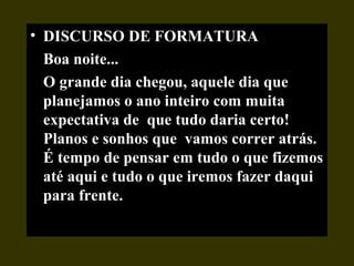 • DISCURSO DE FORMATURA
Boa noite...
O grande dia chegou, aquele dia que
planejamos o ano inteiro com muita
expectativa de que tudo daria certo!
Planos e sonhos que vamos correr atrás.
É tempo de pensar em tudo o que fizemos
até aqui e tudo o que iremos fazer daqui
para frente.
 