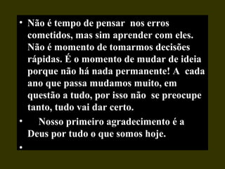 • Não é tempo de pensar nos erros
cometidos, mas sim aprender com eles.
Não é momento de tomarmos decisões
rápidas. É o momento de mudar de ideia
porque não há nada permanente! A cada
ano que passa mudamos muito, em
questão a tudo, por isso não se preocupe
tanto, tudo vai dar certo.
• Nosso primeiro agradecimento é a
Deus por tudo o que somos hoje.
•
 