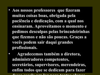 • Aos nossos professores que fizeram
muitas coisas boas, obrigada pela
paciência e dedicação, com a qual nos
ensinaram. Aproveitamos o momento e
pedimos desculpas pelas brincadeirinhas
que fizemos e não são poucas. Graças a
vocês podem sair daqui grandes
profissionais.
• Agradecemos também a diretora,
administradores competentes,
secretários, supervisores, merendeiras,
enfim todos que se dedicam para fazer
 