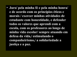 • Juro/ pela minha fé e pela minha honra/
e de acordo com os princípios éticos e
morais / exercer minhas atividades de
estudante com honestidade, e defender
todos os valores que aprendi com a
escola, com os professores ao longo de
minha vida escolar/ sempre atuando em
defesa da vida,/ estimulando o
companheirismo,/ a solidariedade a
justiça e a paz.
 