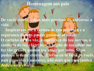 Homenagem aos pais
De vocês recebi o dom mais precioso do universo: a
vida.
Inspiraram-me a certeza de tua presença e a
segurança de teus passos guiando os meus.
O carinho da tua vóz, a esperança do teu sorriso, o
conforto de tuas lágrimas, o brilho de teu olhar me
fez tão grande quanto teu amor por mim. Se eu
pudesse te fazer eterno....Eterno eu te faria. A vocês,
pais presentes e ausentes, não mais que com justiça
dedico esta vitória.
 