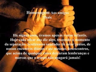 Homenagem Aos amigos
Thais
Há alguns anos, éramos apenas rostos infantis.
Hoje cada olhar nos diz algo, trazendo o momento
da separação. Sentiremos saudades de estar juntos, de
nossos encontros diários e até mesmos desencontros,
que acima de qualquer coisa deixaram lembranças e
marcas que o tempo não apagará jamais!
 