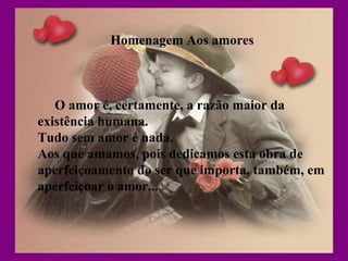 Homenagem Aos amores
O amor é, certamente, a razão maior da
existência humana.
Tudo sem amor é nada.
Aos que amamos, pois dedicamos esta obra de
aperfeiçoamento do ser que importa, também, em
aperfeiçoar o amor...
 