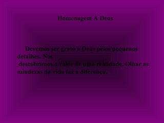 Homenagem À Deus
Devemos ser grato a Deus pelos pequenos
detalhes. Nos
descobrimos o valor de uma realidade. Olhar as
miudezas da vida faz a diferença.
 