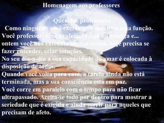 Homenagem aos professores
Queridos professores
Como ninguém, você exerce com maestria essa função.
Você professor, você professora...,já foi criança e...
ontem você não entendia muitas coisas, hoje precisa se
fazer entender, criar soluções.
No seu dia-a-dia a sua capacidade de amar é colocada à
disposição de todos.
Quando você volta para casa, a tarefa ainda não está
terminada, mas a sua consciência está em paz.
Você corre em paralelo com o tempo para não ficar
ultrapassado. Aceita-se todo por dentro para mostrar a
seriedade que é exigida e ainda sorrir para aqueles que
precisam de afeto.
 
