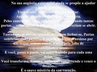 Na sua angústia existencial ainda se propõe a ajudar
a quem procura.
Você avalia. Que coisa difícil é avaliar.
Aprova , reprova e finalmente recupera.
Pelos caminhos da sua vida você vai encontrando tantas
portas.....umas quase se fecham, quando deveriam se abrir.
Tantas que se abrem, quando deveriam fechar-se, Portas
sombrias, enferrujadas, à espera de alguém ansioso por
um toque, outras escancaradas pela falta de
responsabilidade e amor.
E você, passo a passo, vai contribuindo para cada uma
delas.
Você transforma, ilumina, esclarece, compreende e vence o
desafio.
É o suave mistério da sua vocação.
 