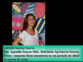 Adrielli Sueroz SoaresAdrielli Sueroz Soares
Pai- Agnaldo Soares Mãe- Dulcinéia Ap.Sueroz SoaresPai- Agnaldo Soares Mãe- Dulcinéia Ap.Sueroz Soares
Frase - somente Deus encontrou-se em posição de olharFrase - somente Deus encontrou-se em posição de olhar
os outros de cimaos outros de cima
 