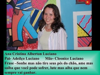 Ana Cristina Alberton LucianoAna Cristina Alberton Luciano
Pai- Adeilço Luciano Mãe- Cleonice LucianoPai- Adeilço Luciano Mãe- Cleonice Luciano
Frase –Sonhe mas não tire seus pés do chão, ame masFrase –Sonhe mas não tire seus pés do chão, ame mas
saiba que você pode sofrer, lute mas aiba que nemsaiba que você pode sofrer, lute mas aiba que nem
sempre vai ganhar.sempre vai ganhar.
 