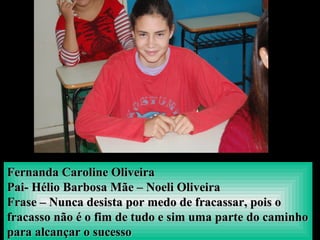 Fernanda Caroline OliveiraFernanda Caroline Oliveira
Pai- Hélio Barbosa Mãe – Noeli OliveiraPai- Hélio Barbosa Mãe – Noeli Oliveira
Frase – Nunca desista por medo de fracassar, pois oFrase – Nunca desista por medo de fracassar, pois o
fracasso não é o fim de tudo e sim uma parte do caminhofracasso não é o fim de tudo e sim uma parte do caminho
para alcançar o sucessopara alcançar o sucesso
 