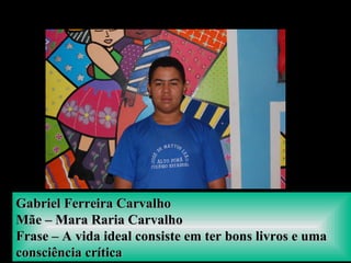Gabriel Ferreira CarvalhoGabriel Ferreira Carvalho
Mãe – Mara Raria CarvalhoMãe – Mara Raria Carvalho
Frase – A vida ideal consiste em ter bons livros e umaFrase – A vida ideal consiste em ter bons livros e uma
consciência críticaconsciência crítica
 