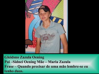 Gleidsno Zazula OeningGleidsno Zazula Oening
Pai –Sidnei Oening Mãe – Maria ZazulaPai –Sidnei Oening Mãe – Maria Zazula
Frase – Quando precisar de uma mão lembre-se euFrase – Quando precisar de uma mão lembre-se eu
tenho duas.tenho duas.
 