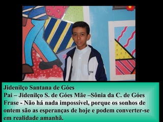 Jidenilço Santana de GóesJidenilço Santana de Góes
Pai – Jidenilço S. de Góes Mãe –Sônia da C. de GóesPai – Jidenilço S. de Góes Mãe –Sônia da C. de Góes
Frase - Não há nada impossível, porque os sonhos deFrase - Não há nada impossível, porque os sonhos de
ontem são as esperanças de hoje e podem converter-seontem são as esperanças de hoje e podem converter-se
em realidade amanhã.em realidade amanhã.
 