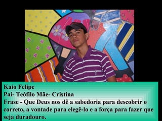 Kaio FelipeKaio Felipe
Pai- Teófilo Mãe- CristinaPai- Teófilo Mãe- Cristina
Frase - Que Deus nos dê a sabedoria para descobrir oFrase - Que Deus nos dê a sabedoria para descobrir o
correto, a vontade para elegê-lo e a força para fazer quecorreto, a vontade para elegê-lo e a força para fazer que
seja duradouro.seja duradouro.
 