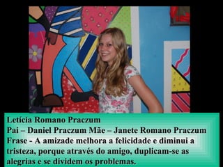 Letícia Romano PraczumLetícia Romano Praczum
Pai – Daniel Praczum Mãe – Janete Romano PraczumPai – Daniel Praczum Mãe – Janete Romano Praczum
Frase - A amizade melhora a felicidade e diminui aFrase - A amizade melhora a felicidade e diminui a
tristeza, porque através do amigo, duplicam-se astristeza, porque através do amigo, duplicam-se as
alegrias e se dividem os problemas.alegrias e se dividem os problemas.
 