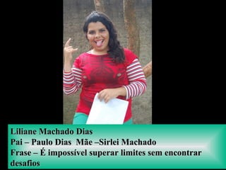 Liliane Machado DiasLiliane Machado Dias
Pai – Paulo Dias Mãe –Sirlei MachadoPai – Paulo Dias Mãe –Sirlei Machado
Frase – É impossível superar limites sem encontrarFrase – É impossível superar limites sem encontrar
desafiosdesafios
 