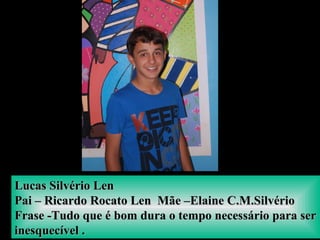 Lucas Silvério LenLucas Silvério Len
Pai – Ricardo Rocato Len Mãe –Elaine C.M.SilvérioPai – Ricardo Rocato Len Mãe –Elaine C.M.Silvério
Frase -Tudo que é bom dura o tempo necessário para serFrase -Tudo que é bom dura o tempo necessário para ser
inesquecível .inesquecível .
 