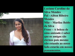 Luciane Caroline daLuciane Caroline da
Silva MendesSilva Mendes
Pai –Ailton RibeiroPai –Ailton Ribeiro
MendesMendes
Mãe – Marilza BaldoMãe – Marilza Baldo
da Silvada Silva
Frase – A beleza deFrase – A beleza de
uma amizade é saberuma amizade é saber
que os amigos sãoque os amigos são
eternos pois mesmoeternos pois mesmo
não estando ao nossonão estando ao nosso
lado estarão em nossoslado estarão em nossos
pensamentos.pensamentos.
 