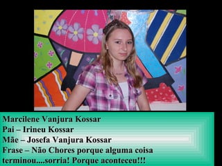 Marcilene Vanjura KossarMarcilene Vanjura Kossar
Pai – Irineu KossarPai – Irineu Kossar
Mãe – Josefa Vanjura KossarMãe – Josefa Vanjura Kossar
Frase – Não Chores porque alguma coisaFrase – Não Chores porque alguma coisa
terminou....sorria! Porque aconteceu!!!terminou....sorria! Porque aconteceu!!!
 