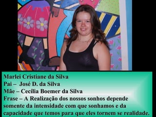 Marlei Cristiane da SilvaMarlei Cristiane da Silva
Pai – José D. da SilvaPai – José D. da Silva
Mãe – Cecília Boemer da SilvaMãe – Cecília Boemer da Silva
Frase – A Realização dos nossos sonhos dependeFrase – A Realização dos nossos sonhos depende
somente da intensidade com que sonhamos e dasomente da intensidade com que sonhamos e da
capacidade que temos para que eles tornem se realidade.capacidade que temos para que eles tornem se realidade.
 