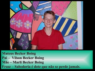 Mateus Becker BoingMateus Becker Boing
Pai – Vilson Becker BoingPai – Vilson Becker Boing
Mãe – Marli Becker BoingMãe – Marli Becker Boing
Frase – Sabedoria é dote que não se perde jamais.Frase – Sabedoria é dote que não se perde jamais.
 