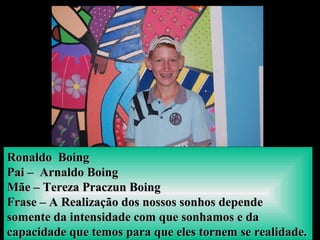 Ronaldo BoingRonaldo Boing
Pai – Arnaldo BoingPai – Arnaldo Boing
Mãe – Tereza Praczun BoingMãe – Tereza Praczun Boing
Frase – A Realização dos nossos sonhos dependeFrase – A Realização dos nossos sonhos depende
somente da intensidade com que sonhamos e dasomente da intensidade com que sonhamos e da
capacidade que temos para que eles tornem se realidade.capacidade que temos para que eles tornem se realidade.
 