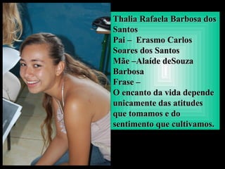 Thalia Rafaela Barbosa dosThalia Rafaela Barbosa dos
SantosSantos
Pai – Erasmo CarlosPai – Erasmo Carlos
Soares dos SantosSoares dos Santos
Mãe –Alaíde deSouzaMãe –Alaíde deSouza
BarbosaBarbosa
Frase –Frase –
O encanto da vida dependeO encanto da vida depende
unicamente das atitudesunicamente das atitudes
que tomamos e doque tomamos e do
sentimento que cultivamos.sentimento que cultivamos.
 