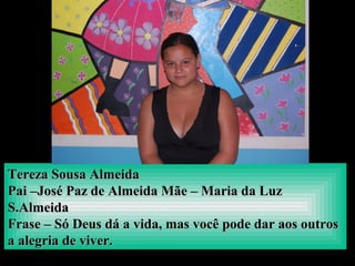 Tereza Sousa AlmeidaTereza Sousa Almeida
Pai –José Paz de Almeida Mãe – Maria da LuzPai –José Paz de Almeida Mãe – Maria da Luz
S.AlmeidaS.Almeida
Frase – Só Deus dá a vida, mas você pode dar aos outrosFrase – Só Deus dá a vida, mas você pode dar aos outros
a alegria de viver.a alegria de viver.
 
