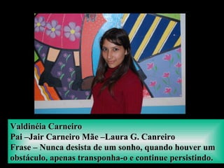 Valdinéia CarneiroValdinéia Carneiro
Pai –Jair Carneiro Mãe –Laura G. CanreiroPai –Jair Carneiro Mãe –Laura G. Canreiro
Frase – Nunca desista de um sonho, quando houver umFrase – Nunca desista de um sonho, quando houver um
obstáculo, apenas transponha-o e continue persistindo.obstáculo, apenas transponha-o e continue persistindo.
 