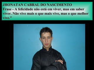 JHONATAN CABRAL DO NASCIMENTOJHONATAN CABRAL DO NASCIMENTO
Frase - A felicidade não está em viver, mas em saberFrase - A felicidade não está em viver, mas em saber
viver. Não vive mais o que mais vive, mas o que melhorviver. Não vive mais o que mais vive, mas o que melhor
vive."vive."
 