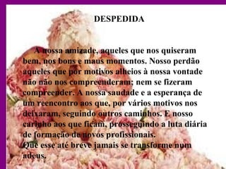 DESPEDIDA
A nossa amizade, aqueles que nos quiseram
bem, nos bons e maus momentos. Nosso perdão
aqueles que por motivos alheios à nossa vontade
não não nos compreenderam; nem se fizeram
compreender. A nossa saudade e a esperança de
um reencontro aos que, por vários motivos nos
deixaram, seguindo outros caminhos. E nosso
carinho aos que ficam, prosseguindo a luta diária
de formação de novos profissionais.
Que esse até breve jamais se transforme num
adeus.
 