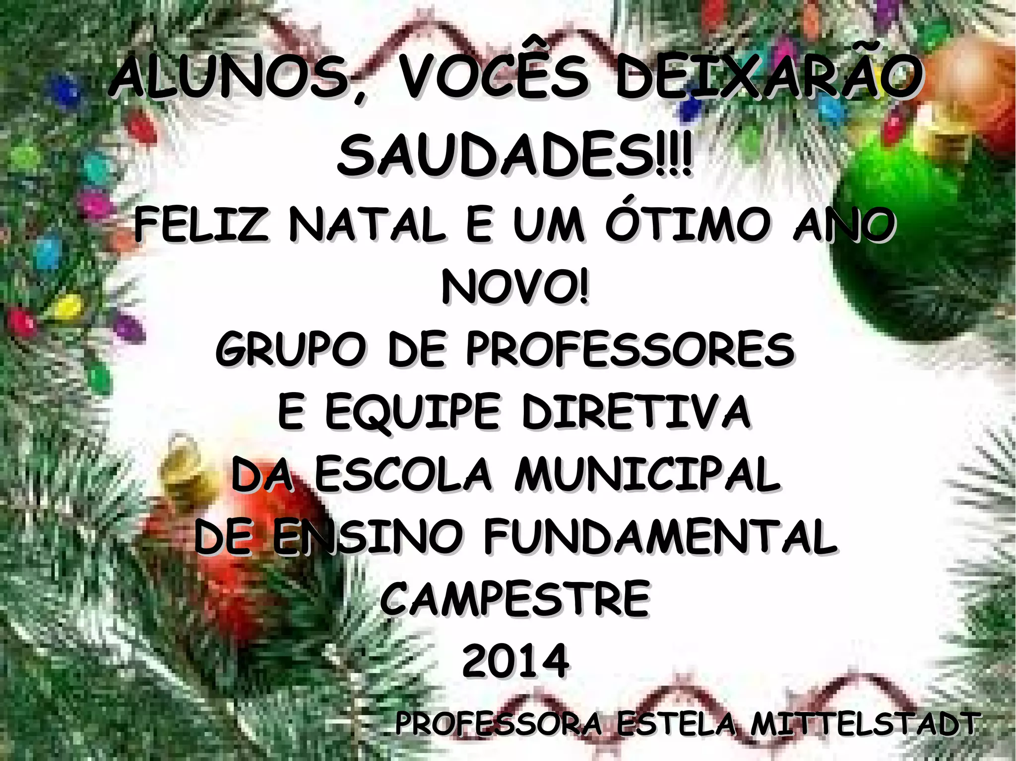 ALUNOS, VOCÊS DEIXARÃOALUNOS, VOCÊS DEIXARÃO
SAUDADES!!!SAUDADES!!!
FELIZ NATAL E UM ÓTIMO ANOFELIZ NATAL E UM ÓTIMO ANO
NOVO!NOVO!
GRUPO DE PROFESSORESGRUPO DE PROFESSORES
E EQUIPE DIRETIVAE EQUIPE DIRETIVA
DA ESCOLA MUNICIPALDA ESCOLA MUNICIPAL
DE ENSINO FUNDAMENTALDE ENSINO FUNDAMENTAL
CAMPESTRECAMPESTRE
20142014
PROFESSORA ESTELA MITTELSTADTPROFESSORA ESTELA MITTELSTADT
