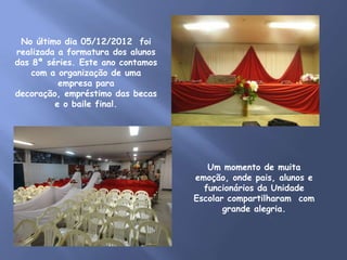 No último dia 05/12/2012 foi
realizada a formatura dos alunos
das 8ª séries. Este ano contamos
    com a organização de uma
          empresa para
decoração, empréstimo das becas
         e o baile final.




                                      Um momento de muita
                                   emoção, onde pais, alunos e
                                     funcionários da Unidade
                                   Escolar compartilharam com
                                          grande alegria.
 