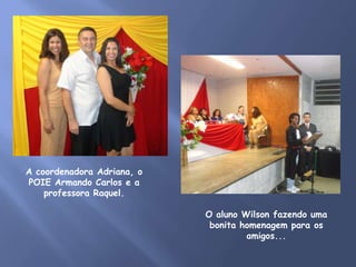 A coordenadora Adriana, o
POIE Armando Carlos e a
    professora Raquel.

                            O aluno Wilson fazendo uma
                             bonita homenagem para os
                                     amigos...
 