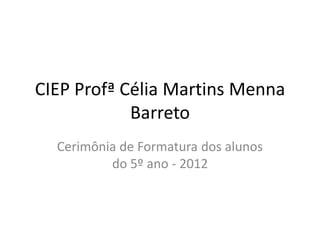 CIEP Profª Célia Martins Menna
            Barreto
  Cerimônia de Formatura dos alunos
          do 5º ano - 2012
 