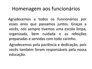 Homenagem aos funcionários
Agradecemos a todos os funcionários por
esses anos que passamos juntos. Graças a
vocês, nós sempre tivemos uma escola limpa,
organizada, bem cuidada e as refeições
preparadas e servidas com todo carinho.
Agradecemos pela paciência e dedicação, pois
vocês também foram responsáveis pela nossa
educação.
 