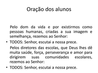 Oração dos alunos

  Pelo dom da vida e por existirmos como
  pessoas humanas, criadas a sua imagem e
  semelhança, rezemos ao Senhor:
• TODOS: Senhor, escutai a nossa prece.
  Pelos diretores das escolas, que Deus lhes dê
  muita saúde, força, perseverança e amor para
  dirigirem suas comunidades escolares,
  rezemos ao Senhor:
• TODOS: Senhor, escutai a nossa prece.
 